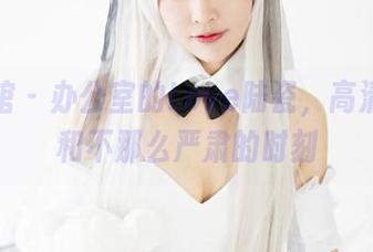 美媛馆 - 办公室的Love陆瓷，高清写真和不那么严肃的时刻